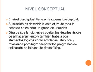 NIVEL CONCEPTUAL

 El nivel conceptual tiene un esquema conceptual.
 Su función es describir la estructura de toda la
  base de datos para un grupo de usuarios.
 Otra de sus funciones es ocultar los detalles físicos
  de almacenamiento y también trabaja con
  elementos lógicos como entidades, atributos y
  relaciones para lograr separar los programas de
  aplicación de la base de datos física.
 