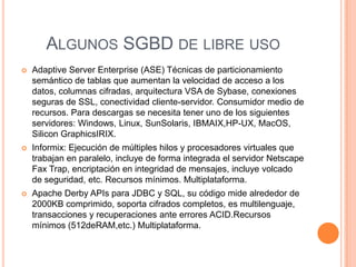 ALGUNOS SGBD DE LIBRE USO
   Adaptive Server Enterprise (ASE) Técnicas de particionamiento
    semántico de tablas que aumentan la velocidad de acceso a los
    datos, columnas cifradas, arquitectura VSA de Sybase, conexiones
    seguras de SSL, conectividad cliente-servidor. Consumidor medio de
    recursos. Para descargas se necesita tener uno de los siguientes
    servidores: Windows, Linux, SunSolaris, IBMAIX,HP-UX, MacOS,
    Silicon GraphicsIRIX.
   Informix: Ejecución de múltiples hilos y procesadores virtuales que
    trabajan en paralelo, incluye de forma integrada el servidor Netscape
    Fax Trap, encriptación en integridad de mensajes, incluye volcado
    de seguridad, etc. Recursos mínimos. Multiplataforma.
   Apache Derby APIs para JDBC y SQL, su código mide alrededor de
    2000KB comprimido, soporta cifrados completos, es multilenguaje,
    transacciones y recuperaciones ante errores ACID.Recursos
    mínimos (512deRAM,etc.) Multiplataforma.
 