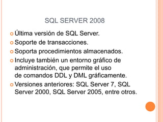 SQL SERVER 2008
 Última versión de SQL Server.
 Soporte de transacciones.

 Soporta procedimientos almacenados.

 Incluye también un entorno gráfico de
  administración, que permite el uso
  de comandos DDL y DML gráficamente.
 Versiones anteriores: SQL Server 7, SQL
  Server 2000, SQL Server 2005, entre otros.
 