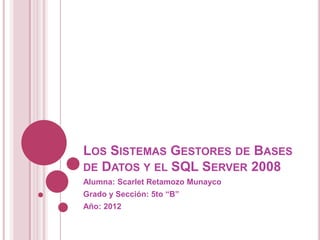 LOS SISTEMAS GESTORES DE BASES
DE DATOS Y EL SQL SERVER 2008
Alumna: Scarlet Retamozo Munayco
Grado y Sección: 5to “B”
Año: 2012
 