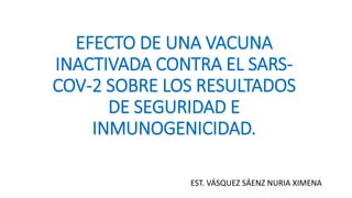EFECTO DE UNA VACUNA
INACTIVADA CONTRA EL SARS-
COV-2 SOBRE LOS RESULTADOS
DE SEGURIDAD E
INMUNOGENICIDAD.
EST. VÁSQUEZ SÁENZ NURIA XIMENA
 