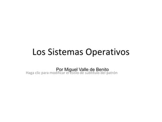 Haga clic para modificar el estilo de subtítulo del patrón
Los Sistemas Operativos
Por Miguel Valle de Benito
 
