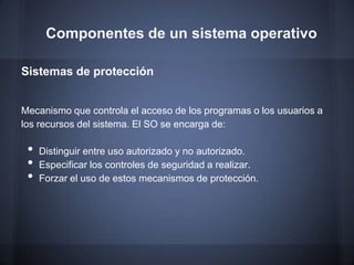 Componentes de un sistema operativo

Sistemas de protección


Mecanismo que controla el acceso de los programas o los usuarios a
los recursos del sistema. El SO se encarga de:

 •   Distinguir entre uso autorizado y no autorizado.
 •   Especificar los controles de seguridad a realizar.
 •   Forzar el uso de estos mecanismos de protección.
 