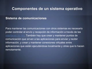 Componentes de un sistema operativo

Sistema de comunicaciones


Para mantener las comunicaciones con otros sistemas es necesario
poder controlar el envío y recepción de información a través de las
interfaces de red. También hay que crear y mantener puntos de
comunicación que sirvan a las aplicaciones para enviar y recibir
información, y crear y mantener conexiones virtuales entre
aplicaciones que están ejecutándose localmente y otras que lo hacen
remotamente.
 