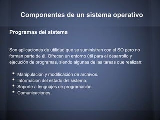Componentes de un sistema operativo

Programas del sistema


Son aplicaciones de utilidad que se suministran con el SO pero no
forman parte de él. Ofrecen un entorno útil para el desarrollo y
ejecución de programas, siendo algunas de las tareas que realizan:

 •   Manipulación y modificación de archivos.
 •   Información del estado del sistema.
 •   Soporte a lenguajes de programación.
 •   Comunicaciones.
 