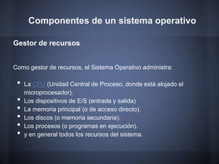 Componentes de un sistema operativo

Gestor de recursos


Como gestor de recursos, el Sistema Operativo administra:

 •   La CPU (Unidad Central de Proceso, donde está alojado el
     microprocesador).
 •   Los dispositivos de E/S (entrada y salida)
 •   La memoria principal (o de acceso directo).
 •   Los discos (o memoria secundaria).
 •   Los procesos (o programas en ejecución).
 •   y en general todos los recursos del sistema.
 