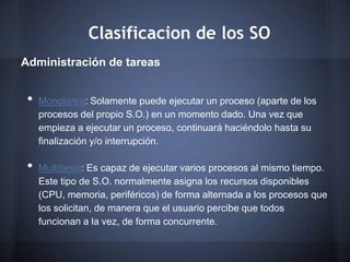 Clasificacion de los SO
Administración de tareas


 •   Monotarea: Solamente puede ejecutar un proceso (aparte de los
     procesos del propio S.O.) en un momento dado. Una vez que
     empieza a ejecutar un proceso, continuará haciéndolo hasta su
     finalización y/o interrupción.

 •   Multitarea: Es capaz de ejecutar varios procesos al mismo tiempo.
     Este tipo de S.O. normalmente asigna los recursos disponibles
     (CPU, memoria, periféricos) de forma alternada a los procesos que
     los solicitan, de manera que el usuario percibe que todos
     funcionan a la vez, de forma concurrente.
 