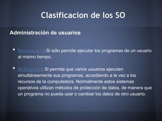 Clasificacion de los SO

Administración de usuarios


 •   Monousuario: Si sólo permite ejecutar los programas de un usuario
     al mismo tiempo.

 •   Multiusuario: Si permite que varios usuarios ejecuten
     simultáneamente sus programas, accediendo a la vez a los
     recursos de la computadora. Normalmente estos sistemas
     operativos utilizan métodos de protección de datos, de manera que
     un programa no pueda usar o cambiar los datos de otro usuario.
 