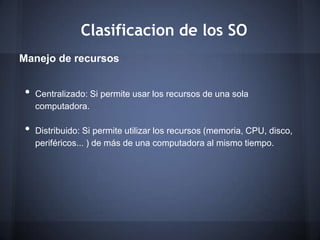 Clasificacion de los SO
Manejo de recursos


•   Centralizado: Si permite usar los recursos de una sola
    computadora.

•   Distribuido: Si permite utilizar los recursos (memoria, CPU, disco,
    periféricos... ) de más de una computadora al mismo tiempo.
 
