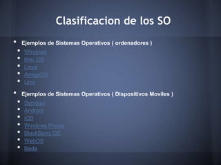 Clasificacion de los SO
•       Ejemplos de Sistemas Operativos ( ordenadores )
    •    Windows
    •    Mac OS
    •    Linux
    •    AmigaOS
    •    Unix

•       Ejemplos de Sistemas Operativos ( Dispositivos Moviles )
    •    Symbian
    •    Android
    •    iOS
    •    Windows Phone
    •    BlackBerry OS
    •    WebOS
    •    Bada
 
