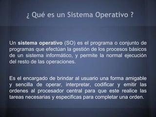¿ Qué es un Sistema Operativo ?


Un sistema operativo (SO) es el programa o conjunto de
programas que efectúan la gestión de los procesos básicos
de un sistema informático, y permite la normal ejecución
del resto de las operaciones.


Es el encargado de brindar al usuario una forma amigable
y sencilla de operar, interpretar, codificar y emitir las
ordenes al procesador central para que este realice las
tareas necesarias y especificas para completar una orden.
 