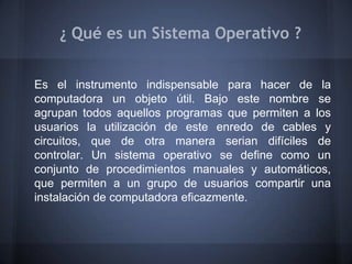 ¿ Qué es un Sistema Operativo ?


Es el instrumento indispensable para hacer de la
computadora un objeto útil. Bajo este nombre se
agrupan todos aquellos programas que permiten a los
usuarios la utilización de este enredo de cables y
circuitos, que de otra manera serian difíciles de
controlar. Un sistema operativo se define como un
conjunto de procedimientos manuales y automáticos,
que permiten a un grupo de usuarios compartir una
instalación de computadora eficazmente.
 
