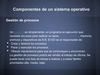 Componentes de un sistema operativo

Gestión de procesos


    Un proceso es simplemente, un programa en ejecución que
    necesita recursos para realizar su tarea: tiempo de CPU, memoria,
    archivos y dispositivos de E/S. El SO es el responsable de:
•    Crear y destruir los procesos.
•    Parar y reanudar los procesos.
•    Ofrecer mecanismos para que se comuniquen y sincronicen.
    La gestión de procesos podría ser similar al trabajo de oficina. Se
    puede tener una lista de tareas a realizar y a estas fijarles
    prioridades alta, media, baja.
 