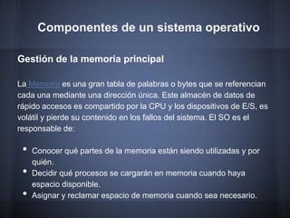 Componentes de un sistema operativo

Gestión de la memoria principal

La Memoria es una gran tabla de palabras o bytes que se referencian
cada una mediante una dirección única. Este almacén de datos de
rápido accesos es compartido por la CPU y los dispositivos de E/S, es
volátil y pierde su contenido en los fallos del sistema. El SO es el
responsable de:

 •   Conocer qué partes de la memoria están siendo utilizadas y por
     quién.
 •   Decidir qué procesos se cargarán en memoria cuando haya
     espacio disponible.
 •   Asignar y reclamar espacio de memoria cuando sea necesario.
 