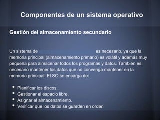 Componentes de un sistema operativo

Gestión del almacenamiento secundario


Un sistema de almacenamiento secundario es necesario, ya que la
memoria principal (almacenamiento primario) es volátil y además muy
pequeña para almacenar todos los programas y datos. También es
necesario mantener los datos que no convenga mantener en la
memoria principal. El SO se encarga de:

 •   Planificar los discos.
 •   Gestionar el espacio libre.
 •   Asignar el almacenamiento.
 •   Verificar que los datos se guarden en orden
 