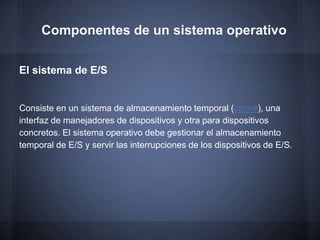 Componentes de un sistema operativo

El sistema de E/S


Consiste en un sistema de almacenamiento temporal (caché), una
interfaz de manejadores de dispositivos y otra para dispositivos
concretos. El sistema operativo debe gestionar el almacenamiento
temporal de E/S y servir las interrupciones de los dispositivos de E/S.
 