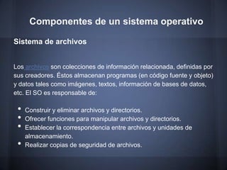 Componentes de un sistema operativo

Sistema de archivos


Los archivos son colecciones de información relacionada, definidas por
sus creadores. Éstos almacenan programas (en código fuente y objeto)
y datos tales como imágenes, textos, información de bases de datos,
etc. El SO es responsable de:

 •   Construir y eliminar archivos y directorios.
 •   Ofrecer funciones para manipular archivos y directorios.
 •   Establecer la correspondencia entre archivos y unidades de
     almacenamiento.
 •   Realizar copias de seguridad de archivos.
 
