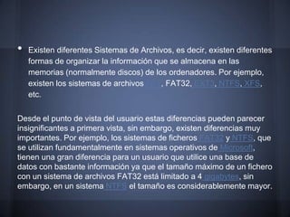 •   Existen diferentes Sistemas de Archivos, es decir, existen diferentes
    formas de organizar la información que se almacena en las
    memorias (normalmente discos) de los ordenadores. Por ejemplo,
    existen los sistemas de archivos FAT, FAT32, EXT3, NTFS, XFS,
    etc.

Desde el punto de vista del usuario estas diferencias pueden parecer
insignificantes a primera vista, sin embargo, existen diferencias muy
importantes. Por ejemplo, los sistemas de ficheros FAT32 y NTFS, que
se utilizan fundamentalmente en sistemas operativos de Microsoft,
tienen una gran diferencia para un usuario que utilice una base de
datos con bastante información ya que el tamaño máximo de un fichero
con un sistema de archivos FAT32 está limitado a 4 gigabytes, sin
embargo, en un sistema NTFS el tamaño es considerablemente mayor.
 