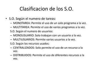 Clasificacion de los S.O.
• S.O. Según el numero de tareas:
   – MONOTAREA: Permite el uso de un solo programa a la vez.
   – MULTITAREA: Permite el uso de varios programas a la vez.
   S.O. Según el numero de usuarios:
   – MONOUSUARIO: Solo trabajan con un usuario a la vez.
   – MULTIUSUARIOS: Permite varios usuarios a la vez.
   S.O. Según los recursos usados:
   – CENTRALIZADOS: Solo permite el uso de un recurso a la
     vez.
   – DISTRIBUIDOS: Permite el uso de diferentes recursos a la
     vez.
 