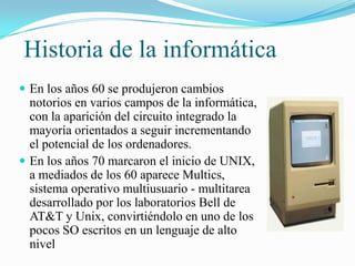 Historia de la informática
 En los años 60 se produjeron cambios

notorios en varios campos de la informática,
con la aparición del circuito integrado la
mayoría orientados a seguir incrementando
el potencial de los ordenadores.
 En los años 70 marcaron el inicio de UNIX,
a mediados de los 60 aparece Multics,
sistema operativo multiusuario - multitarea
desarrollado por los laboratorios Bell de
AT&T y Unix, convirtiéndolo en uno de los
pocos SO escritos en un lenguaje de alto
nivel

 