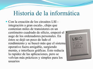 Historia de la informática
 Con la creación de los circuitos LSI -

integración a gran escala-, chips que
contenían miles de transistores en un
centímetro cuadrado de silicio, empezó el
auge de los ordenadores personales. En
éstos se dejó un poco de lado el
rendimiento y se buscó más que el sistema
operativo fuera amigable, surgiendo
menús, e interfaces gráficas. Esto reducía
la rapidez de las aplicaciones, pero se
volvían más prácticos y simples para los
usuarios

 