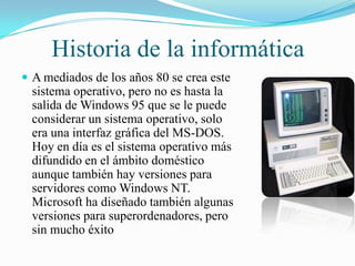 Historia de la informática
 A mediados de los años 80 se crea este

sistema operativo, pero no es hasta la
salida de Windows 95 que se le puede
considerar un sistema operativo, solo
era una interfaz gráfica del MS-DOS.
Hoy en día es el sistema operativo más
difundido en el ámbito doméstico
aunque también hay versiones para
servidores como Windows NT.
Microsoft ha diseñado también algunas
versiones para superordenadores, pero
sin mucho éxito

 