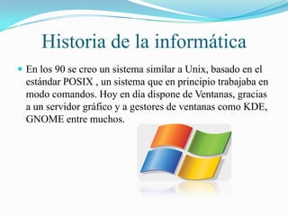Historia de la informática
 En los 90 se creo un sistema similar a Unix, basado en el

estándar POSIX , un sistema que en principio trabajaba en
modo comandos. Hoy en día dispone de Ventanas, gracias
a un servidor gráfico y a gestores de ventanas como KDE,
GNOME entre muchos.

 