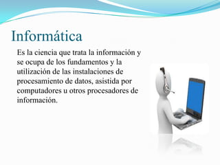 Informática
Es la ciencia que trata la información y
se ocupa de los fundamentos y la
utilización de las instalaciones de
procesamiento de datos, asistida por
computadores u otros procesadores de
información.

 