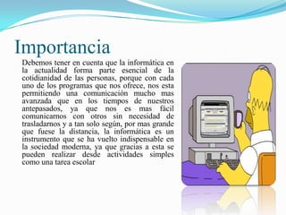 Importancia
Debemos tener en cuenta que la informática en
la actualidad forma parte esencial de la
cotidianidad de las personas, porque con cada
uno de los programas que nos ofrece, nos esta
permitiendo una comunicación mucho mas
avanzada que en los tiempos de nuestros
antepasados, ya que nos es mas fácil
comunicarnos con otros sin necesidad de
trasladarnos y a tan solo según, por mas grande
que fuese la distancia, la informática es un
instrumento que se ha vuelto indispensable en
la sociedad moderna, ya que gracias a esta se
pueden realizar desde actividades simples
como una tarea escolar

 