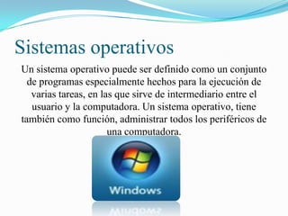 Sistemas operativos
Un sistema operativo puede ser definido como un conjunto
de programas especialmente hechos para la ejecución de
varias tareas, en las que sirve de intermediario entre el
usuario y la computadora. Un sistema operativo, tiene
también como función, administrar todos los periféricos de
una computadora.

 