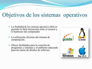 Objetivos de los sistemas operativos
 La finalidad de los sistema operativo (SO) es

permitir la fácil interacción entre el usuario y
el hardware del computador
 La utilización eficiente del sistema de

computación.
 Ofrece facilidades para la creación de

programas y sistemas y el ambiente adecuado
para las tareas de diseños de software.

 