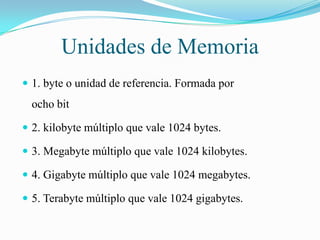 Unidades de Memoria
 1. byte o unidad de referencia. Formada por

ocho bit
 2. kilobyte múltiplo que vale 1024 bytes.
 3. Megabyte múltiplo que vale 1024 kilobytes.
 4. Gigabyte múltiplo que vale 1024 megabytes.

 5. Terabyte múltiplo que vale 1024 gigabytes.

 