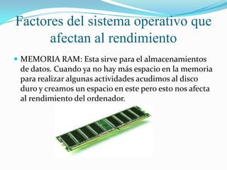 Factores del sistema operativo que
afectan al rendimiento
 MEMORIA RAM: Esta sirve para el almacenamientos

de datos. Cuando ya no hay más espacio en la memoria
para realizar algunas actividades acudimos al disco
duro y creamos un espacio en este pero esto nos afecta
al rendimiento del ordenador.

 