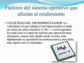 Factores del sistema operativo que
afectan al rendimiento
 VELOCIDAD DEL MICROPROCESADOR: La

velocidad a la que trabaja el microprocesador se mide
en ciclos de reloj o hertzios (1 Hz = 1 ciclo/segundo).
En cada ciclo es capaz de realizar una operación muy
elemental, cuanto más rápido oscile el reloj, más
rápidamente se ejecutarán las instrucciones y por tanto,
más rápido será el ordenador.

 