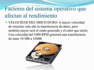 Factores del sistema operativo que
afectan al rendimiento
 VELOCIDAD DEL DISCO DURO: A mayor velocidad

de rotación, más alta la transferencia de datos, pero
también mayor será el ruido generado y el calor que emite.
Una velocidad del 5400 RPM generará una transferencia
de entre 10 MB a 16MB.

 
