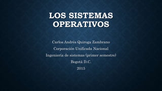 LOS SISTEMAS
OPERATIVOS
Carlos Andrés Quiroga Zambrano
Corporación Unificada Nacional
Ingeniería de sistemas (primer semestre)
Bogotá D.C.
2015
 