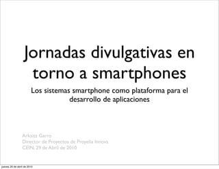 Jornadas divulgativas en
                    torno a smartphones
                        Los sistemas smartphone como plataforma para el
                                    desarrollo de aplicaciones



                 Arkaitz Garro
                 Director de Proyectos de Proyelia Innova
                 CEIN, 29 de Abril de 2010


jueves 29 de abril de 2010
 