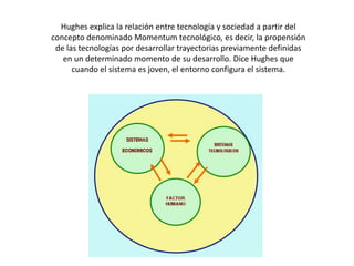 Hughes explica la relación entre tecnología y sociedad a partir del concepto denominado Momentum tecnológico, es decir, la propensión de las tecnologías por desarrollar trayectorias previamente definidas en un determinado momento de su desarrollo. Dice Hughes que cuando el sistema es joven, el entorno configura el sistema.