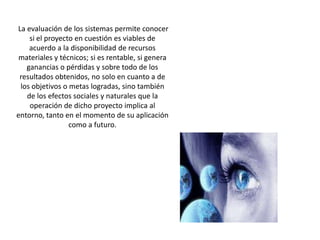  La evaluación de los sistemas permite conocer si el proyecto en cuestión es viables de acuerdo a la disponibilidad de recursos materiales y técnicos; si es rentable, si genera ganancias o pérdidas y sobre todo de los resultados obtenidos, no solo en cuanto a de los objetivos o metas logradas, sino también de los efectos sociales y naturales que la operación de dicho proyecto implica al entorno, tanto en el momento de su aplicación como a futuro. 