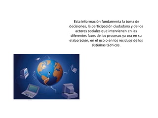  Esta información fundamenta la toma de decisiones, la participación ciudadana y de los actores sociales que intervienen en las diferentes fases de los procesos ya sea en su elaboración, en el uso o en los residuos de los sistemas técnicos. 