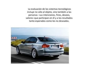  La evaluación de los sistemas tecnológicos incluye no sólo al objeto, sino también a las personas −sus intenciones, fines, deseos, valores−que participan en él y a los resultados tanto esperados como los no deseados. 