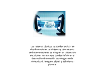  Los sistemas técnicos se pueden evaluar en dos dimensiones una interna y otra externa ambas evaluaciones se integran en la toma de decisiones, mismas que pueden influir en el desarrollo e innovación tecnológica en la comunidad, la región, el país y del mismo planeta. 