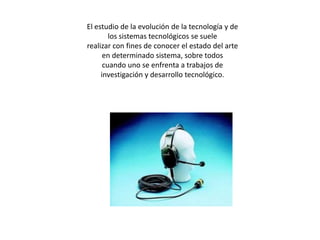 El estudio de la evolución de la tecnología y de los sistemas tecnológicos se suelerealizar con fines de conocer el estado del arte en determinado sistema, sobre todoscuando uno se enfrenta a trabajos de investigación y desarrollo tecnológico.