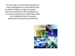 Por otro lado, el conocimiento obtenido en estas investigaciones se suele ordenar bajoun enfoque histórico o según los propios criterios de clasificación del investigador, enel cual busca posicionar su objeto de estudio con el objetivo de hacer un aporteimportante al cuerpo del conocimiento.