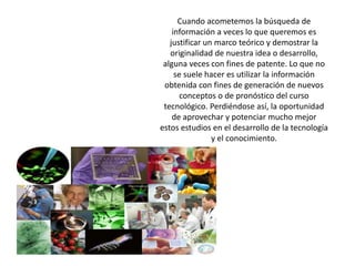 Cuando acometemos la búsqueda de información a veces lo que queremos esjustificar un marco teórico y demostrar la originalidad de nuestra idea o desarrollo,alguna veces con fines de patente. Lo que no se suele hacer es utilizar la informaciónobtenida con fines de generación de nuevos conceptos o de pronóstico del cursotecnológico. Perdiéndose así, la oportunidad de aprovechar y potenciar mucho mejorestos estudios en el desarrollo de la tecnología y el conocimiento.
