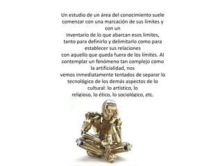Un estudio de un área del conocimiento suele comenzar con una marcación de sus limites y con uninventario de lo que abarcan esos limites, tanto para definirlo y delimitarlo como para establecer sus relacionescon aquello que queda fuera de los límites. Al contemplar un fenómeno tan complejo como la artificialidad, nosvemos inmediatamente tentados de separar lo tecnológico de los demás aspectos de lo cultural: lo artístico, loreligioso, lo ético, lo sociológico, etc.