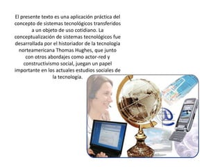 El presente texto es una aplicación práctica del concepto de sistemas tecnológicos transferidos a un objeto de uso cotidiano. La conceptualización de sistemas tecnológicos fue desarrollada por el historiador de la tecnología norteamericana Thomas Hughes, que junto con otros abordajes como actor-red y constructivismo social, juegan un papel importante en los actuales estudios sociales de la tecnología.