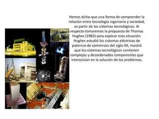 Hemos dicho que una forma de comprender la relación entre tecnología ingeniería y sociedad, es partir de los sistemas tecnológicos. Al respecto tomaremos la propuesta de Thomas Hughes (1983) para explicar esta situación. Hughes estudió los sistemas eléctricos de potencia de comienzos del siglo XX, mostró que los sistemas tecnológicos contienen complejos y desordenados componentes que interactúan en la solución de los problemas.