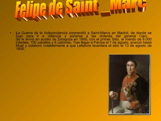L a Guerra de la Independencia sorprendió a Saint-Marcq en Madrid, de donde se fugó para ir a Valencia y ponerse a las órdenes del general Caro.  Se le envió en auxilio de Zaragoza en 1808, con el primer Sitio, al mando de 6.000 infantes, 100 caballos y 6 cañones. Tras llegar a Paniza el 7 de agosto, avanzó hasta Muel y colaboró notablemente a que Lefebvre levantara el sitio el 13 de agosto de 1808.  Felipe de Saint _Marc 