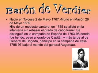 Nació en Tolouse 2 de Mayo 1767.-Murió en Macón 29 de Mayo 1839 H ijo de un modesto cantero, en 1785 se alistó en la infantería sin rebasar el grado de cabo furriel. Se distinguió en la campaña de España de 1793-95 donde fue herido, pasó al grado de Capitán y más tarde al de General de Brigada, participó en la campaña de Italia 1796-97 bajo el mando del general Augereau. Barón de Verdier 